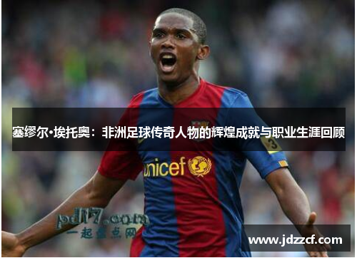 塞缪尔·埃托奥：非洲足球传奇人物的辉煌成就与职业生涯回顾