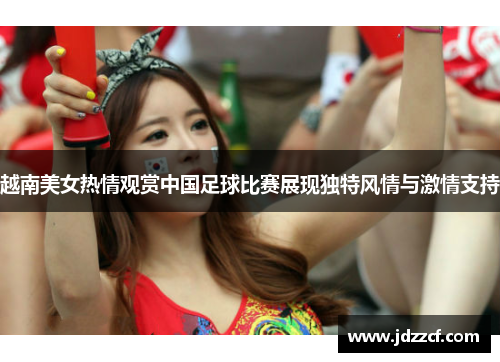 越南美女热情观赏中国足球比赛展现独特风情与激情支持