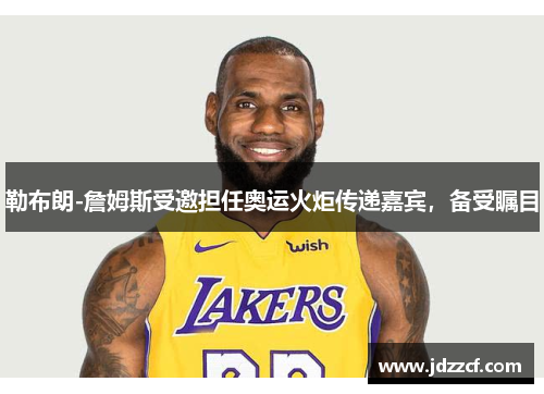 勒布朗-詹姆斯受邀担任奥运火炬传递嘉宾，备受瞩目