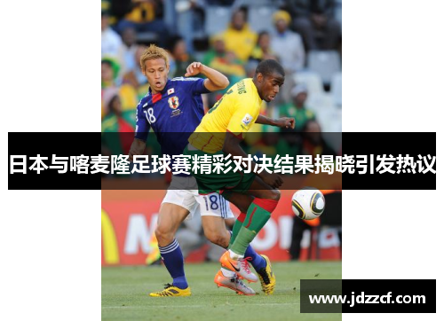日本与喀麦隆足球赛精彩对决结果揭晓引发热议