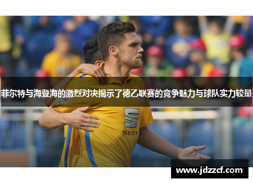 菲尔特与海登海的激烈对决揭示了德乙联赛的竞争魅力与球队实力较量