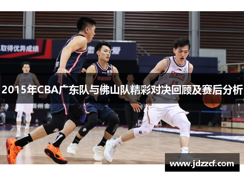 2015年CBA广东队与佛山队精彩对决回顾及赛后分析